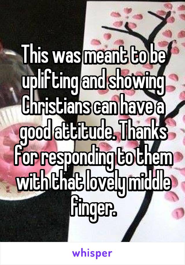 This was meant to be uplifting and showing Christians can have a good attitude. Thanks for responding to them with that lovely middle finger.