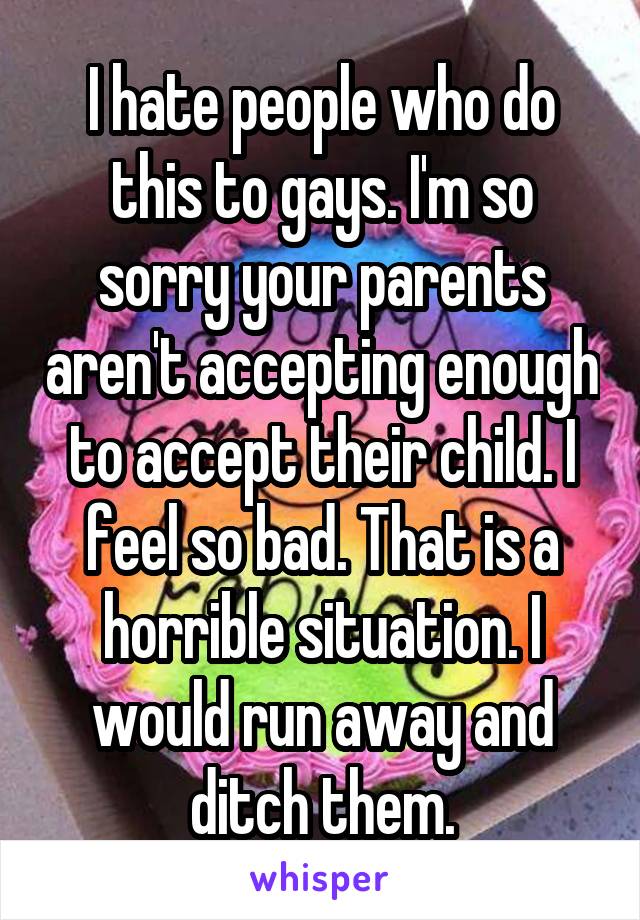 I hate people who do this to gays. I'm so sorry your parents aren't accepting enough to accept their child. I feel so bad. That is a horrible situation. I would run away and ditch them.