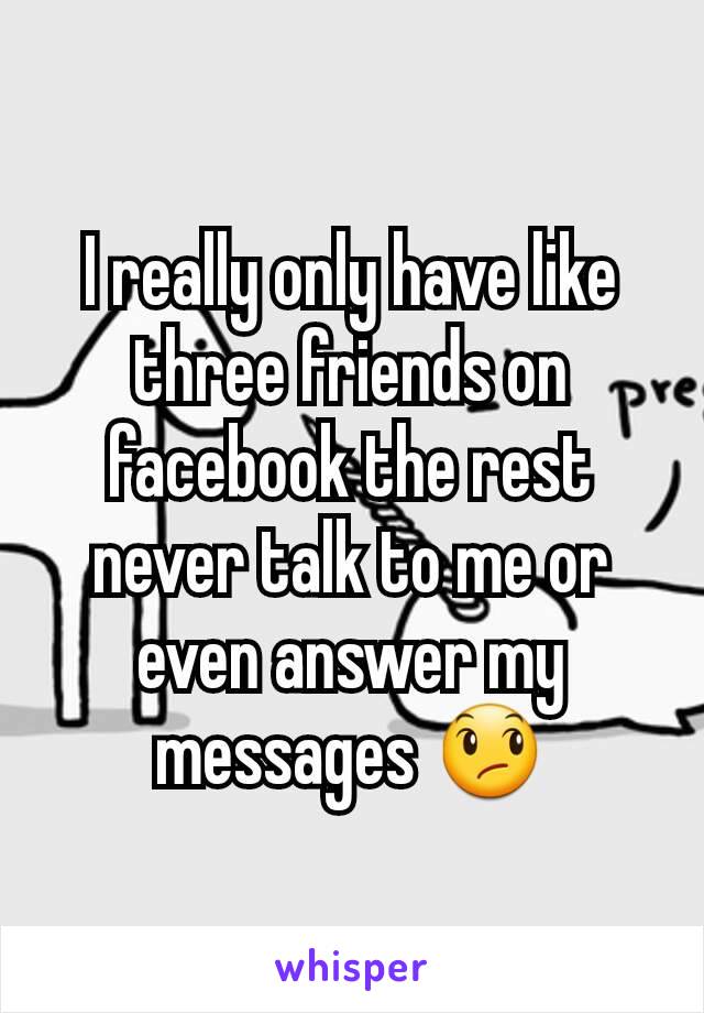 I really only have like three friends on facebook the rest never talk to me or even answer my messages 😞