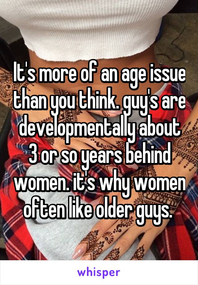 It's more of an age issue than you think. guy's are developmentally about 3 or so years behind women. it's why women often like older guys. 