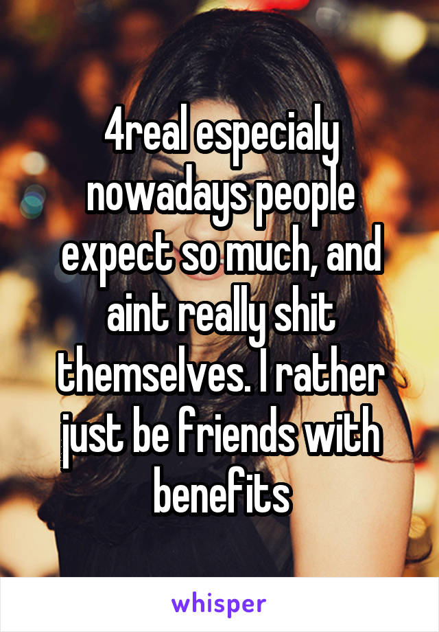 4real especialy nowadays people expect so much, and aint really shit themselves. I rather just be friends with benefits