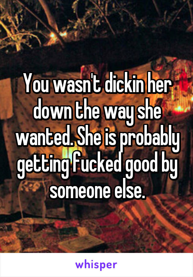 You wasn't dickin her down the way she wanted. She is probably getting fucked good by someone else.