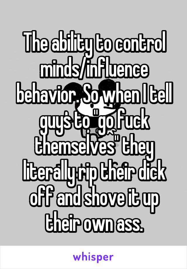The ability to control minds/influence behavior. So when I tell guys to "go fuck themselves" they literally rip their dick off and shove it up their own ass.