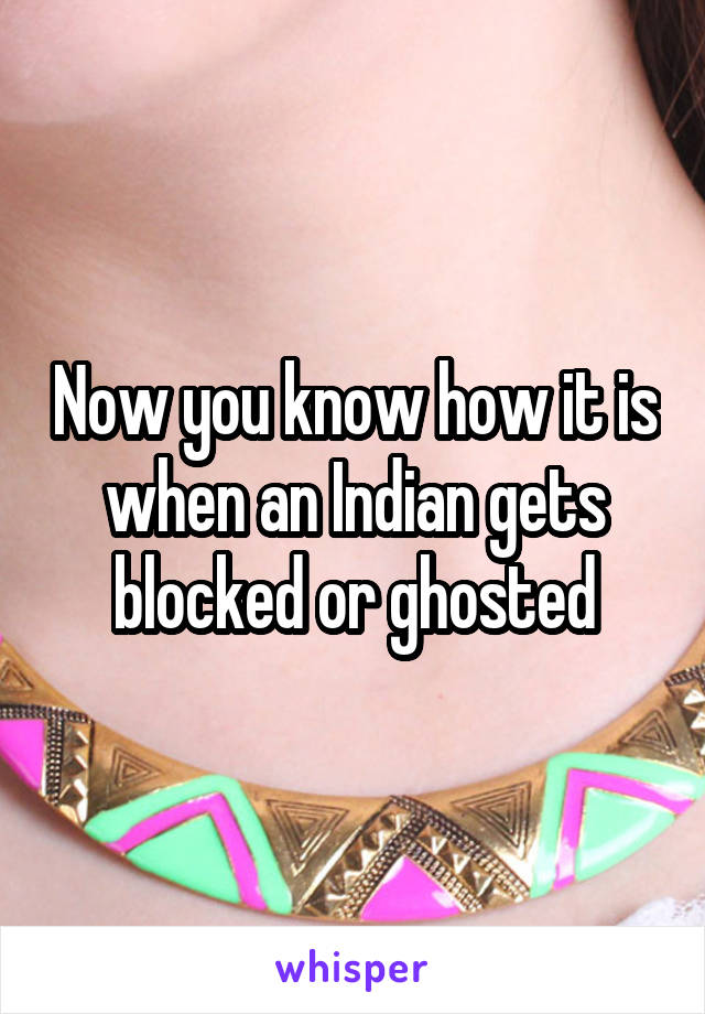 Now you know how it is when an Indian gets blocked or ghosted