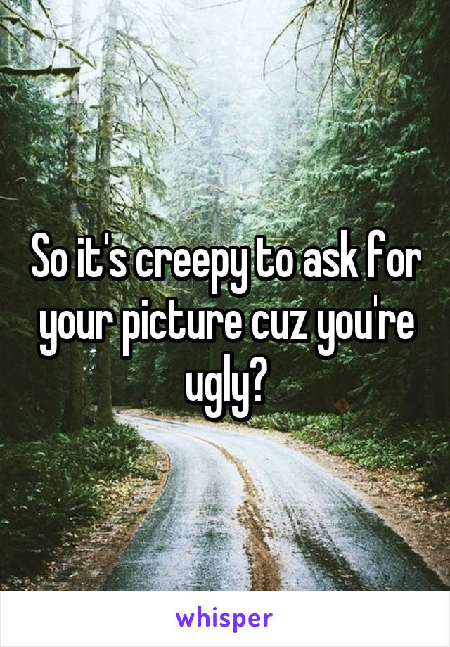 So it's creepy to ask for your picture cuz you're ugly?