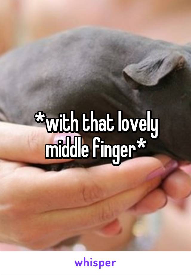 *with that lovely middle finger*