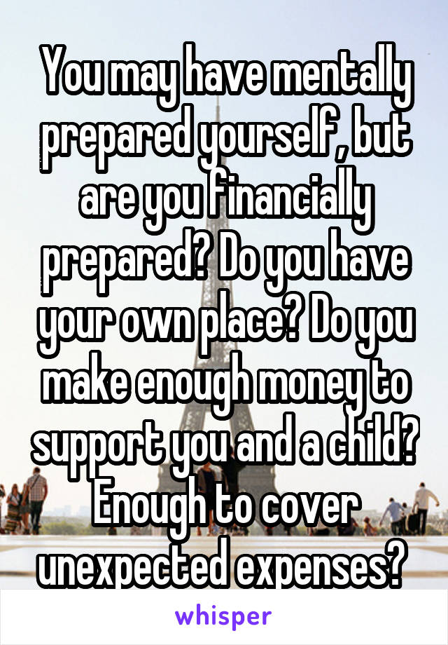 You may have mentally prepared yourself, but are you financially prepared? Do you have your own place? Do you make enough money to support you and a child? Enough to cover unexpected expenses? 