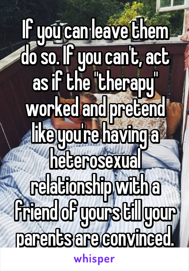 If you can leave them do so. If you can't, act as if the "therapy" worked and pretend like you're having a heterosexual relationship with a friend of yours till your parents are convinced.