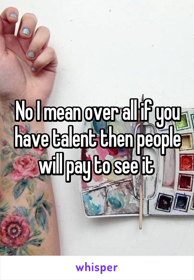 No I mean over all if you have talent then people will pay to see it 