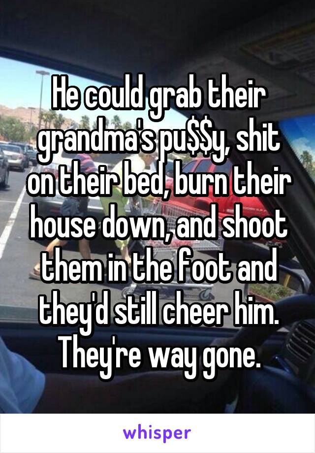 He could grab their grandma's pu$$y, shit on their bed, burn their house down, and shoot them in the foot and they'd still cheer him. They're way gone.