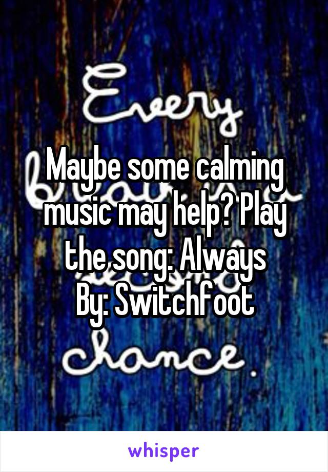 Maybe some calming music may help? Play the song: Always
By: Switchfoot