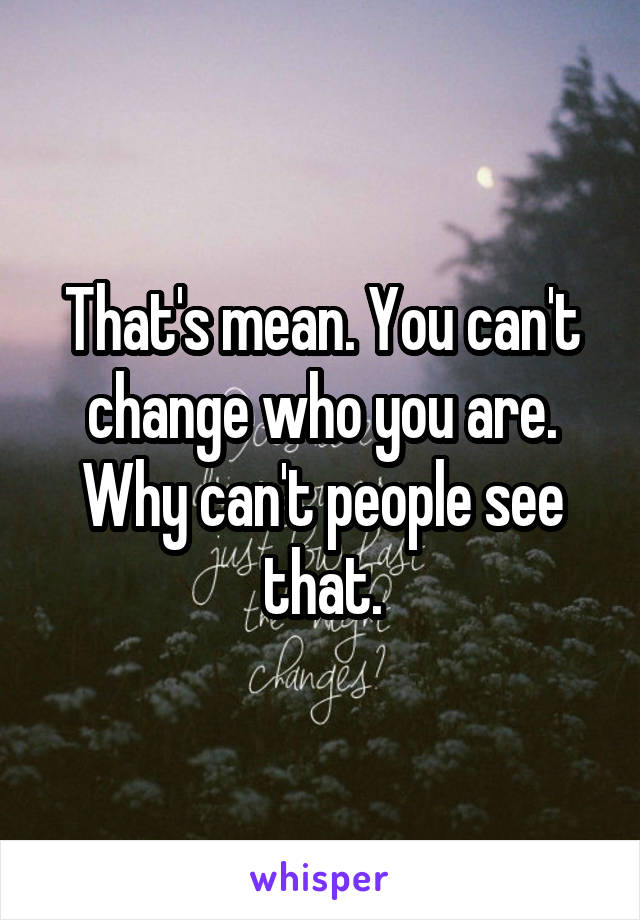 That's mean. You can't change who you are. Why can't people see that.