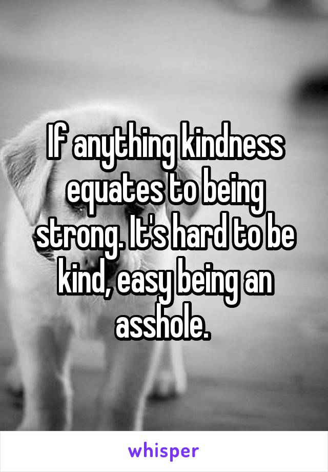 If anything kindness equates to being strong. It's hard to be kind, easy being an asshole. 