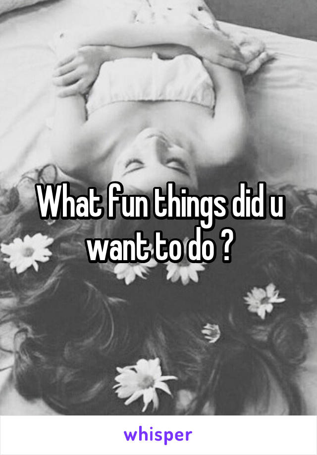 What fun things did u want to do ?