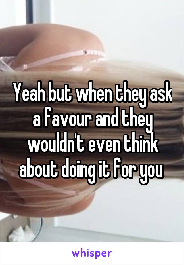 Yeah but when they ask a favour and they wouldn't even think about doing it for you 