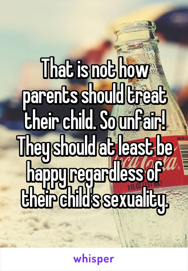 That is not how parents should treat their child. So unfair! They should at least be happy regardless of their child's sexuality.