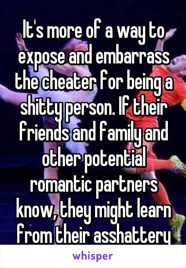 It's more of a way to expose and embarrass the cheater for being a shitty person. If their friends and family and other potential romantic partners know, they might learn from their asshattery