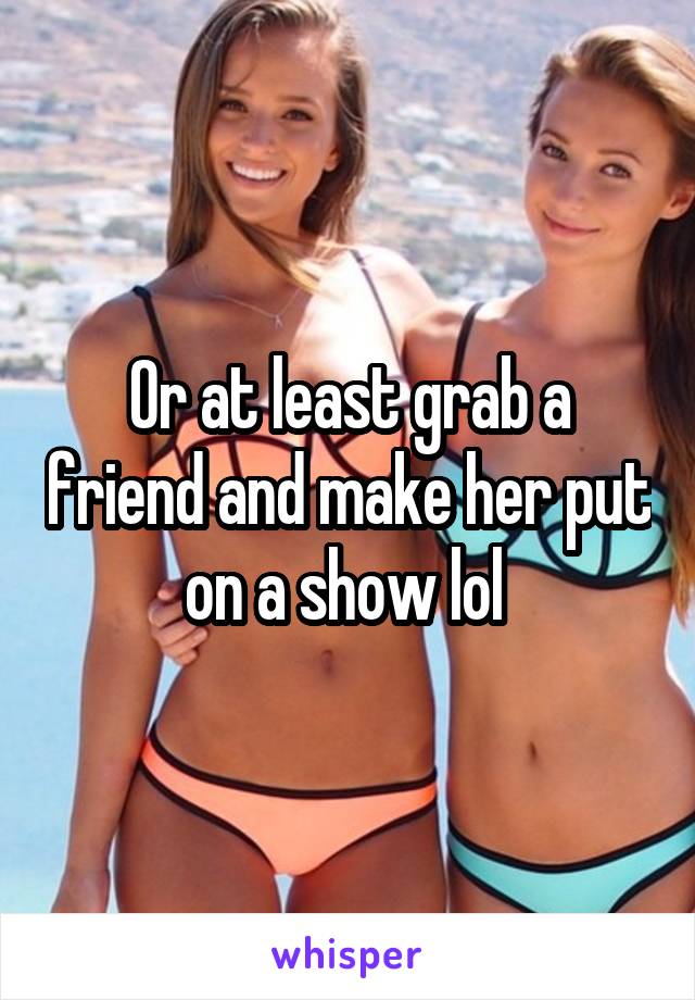 Or at least grab a friend and make her put on a show lol 