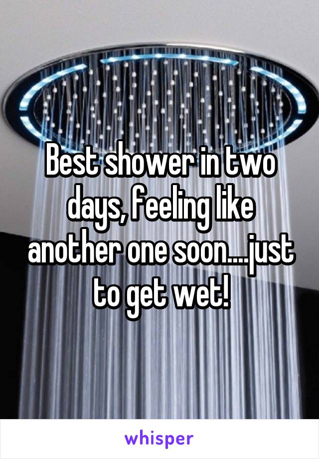 Best shower in two days, feeling like another one soon....just to get wet!