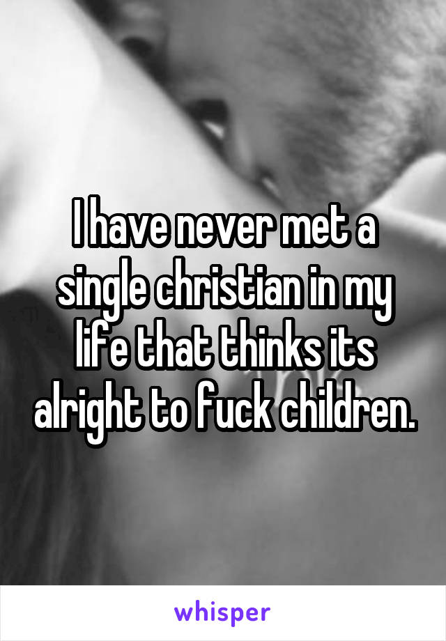 I have never met a single christian in my life that thinks its alright to fuck children.