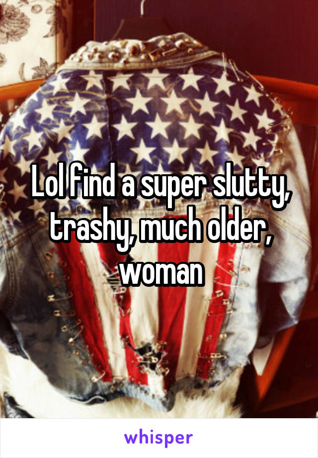 Lol find a super slutty, trashy, much older, woman