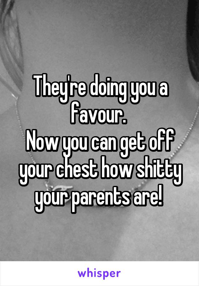 They're doing you a favour. 
Now you can get off your chest how shitty your parents are! 