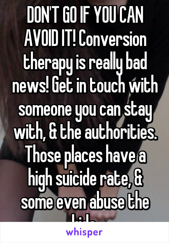 DON'T GO IF YOU CAN AVOID IT! Conversion therapy is really bad news! Get in touch with someone you can stay with, & the authorities. Those places have a high suicide rate, & some even abuse the kids.