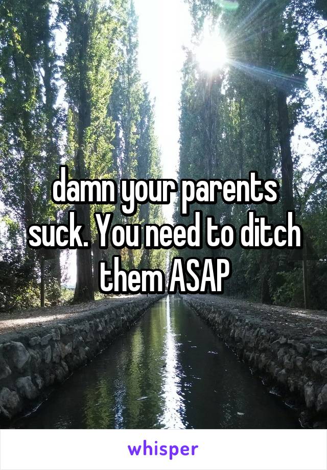  damn your parents suck. You need to ditch them ASAP