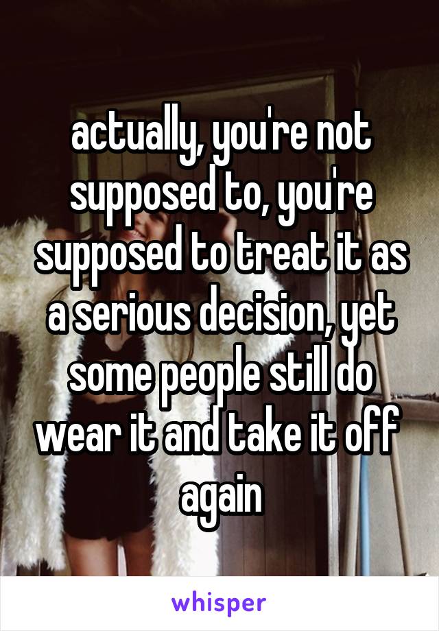 actually, you're not supposed to, you're supposed to treat it as a serious decision, yet some people still do wear it and take it off 
again