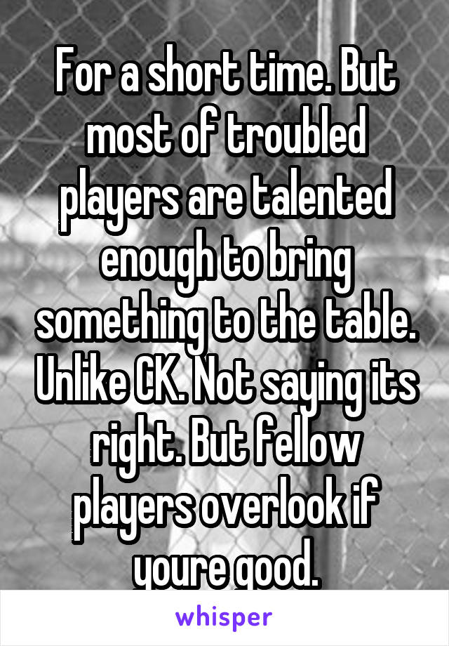 For a short time. But most of troubled players are talented enough to bring something to the table. Unlike CK. Not saying its right. But fellow players overlook if youre good.