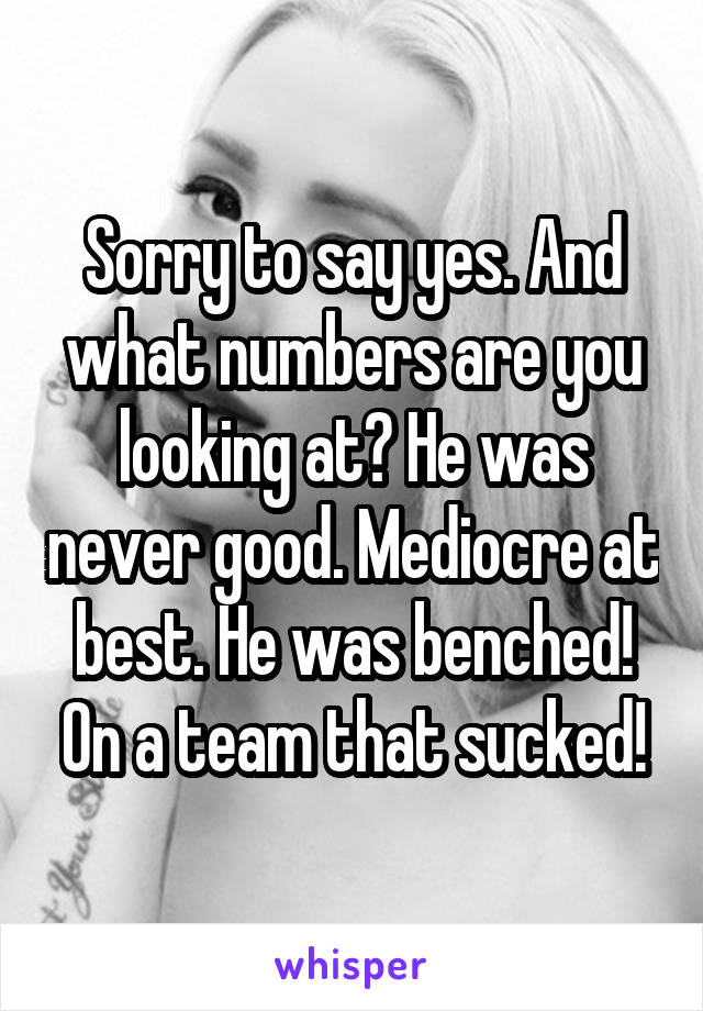 Sorry to say yes. And what numbers are you looking at? He was never good. Mediocre at best. He was benched! On a team that sucked!