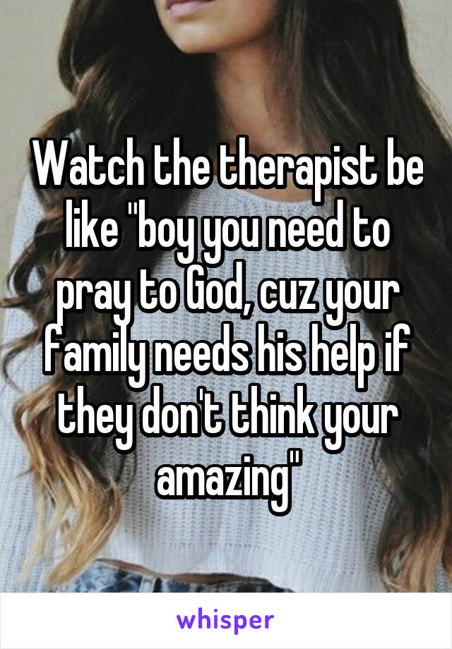 Watch the therapist be like "boy you need to pray to God, cuz your family needs his help if they don't think your amazing"