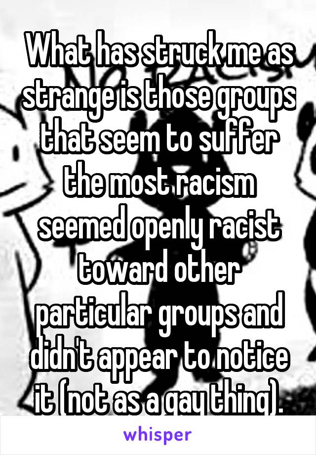 What has struck me as strange is those groups that seem to suffer the most racism seemed openly racist toward other particular groups and didn't appear to notice it (not as a gay thing).