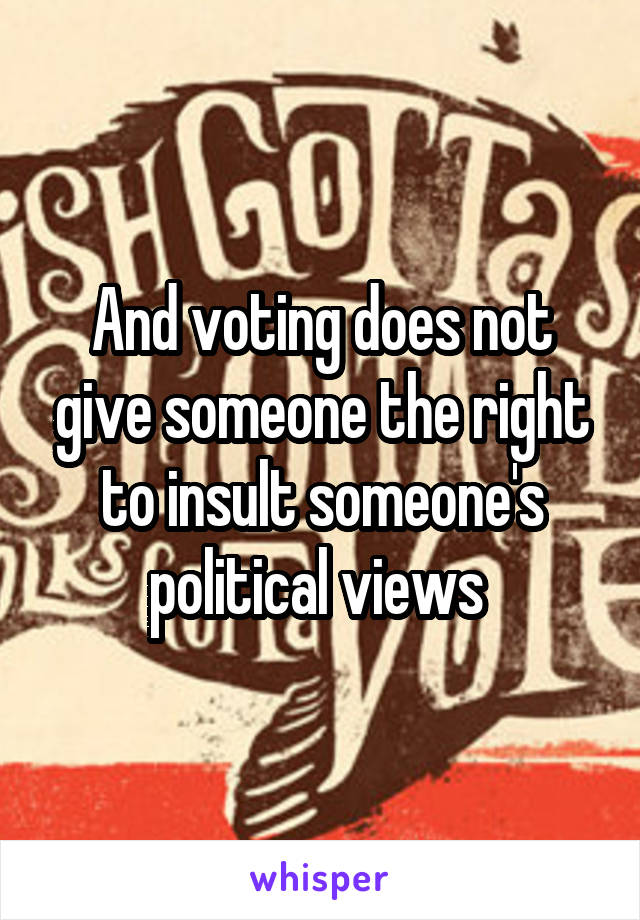 And voting does not give someone the right to insult someone's political views 