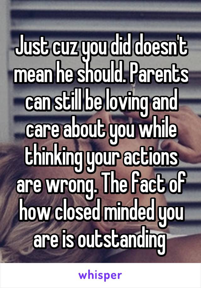 Just cuz you did doesn't mean he should. Parents can still be loving and care about you while thinking your actions are wrong. The fact of how closed minded you are is outstanding 