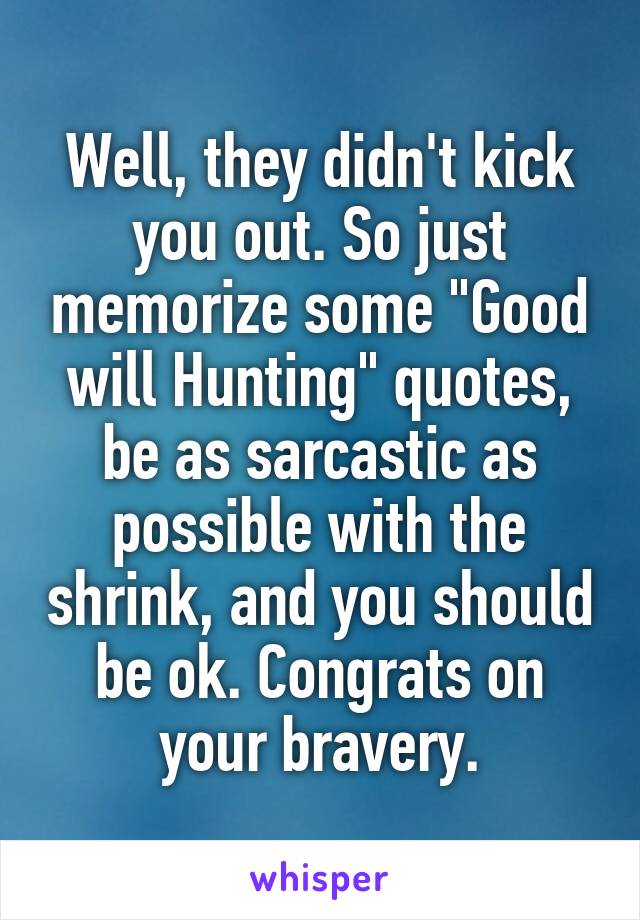 Well, they didn't kick you out. So just memorize some "Good will Hunting" quotes, be as sarcastic as possible with the shrink, and you should be ok. Congrats on your bravery.