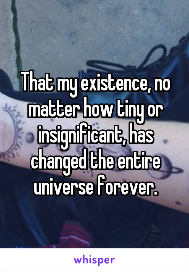 That my existence, no matter how tiny or insignificant, has changed the entire universe forever.