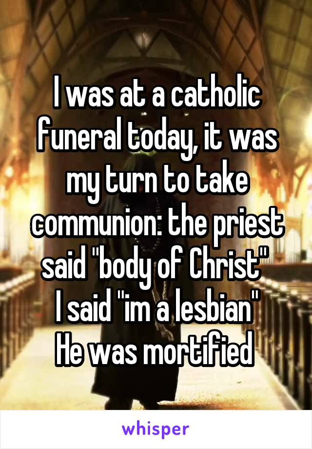 I was at a catholic funeral today, it was my turn to take communion: the priest said "body of Christ" 
I said "im a lesbian"
He was mortified 