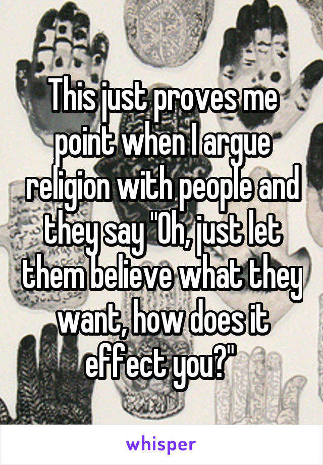 This just proves me point when I argue religion with people and they say "Oh, just let them believe what they want, how does it effect you?" 