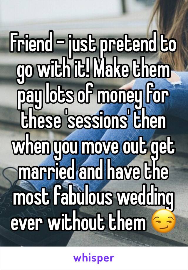 Friend - just pretend to go with it! Make them pay lots of money for these 'sessions' then when you move out get married and have the most fabulous wedding ever without them 😏