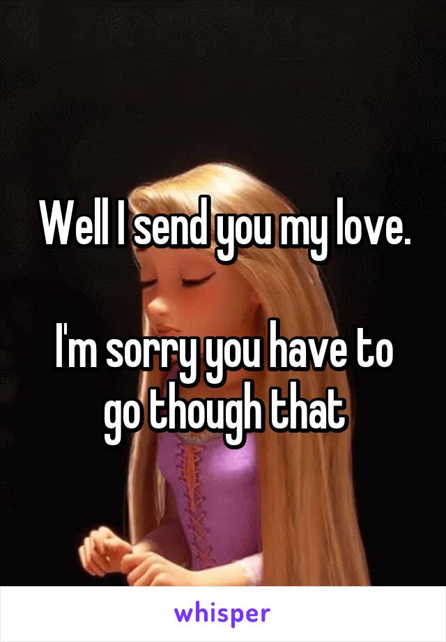 Well I send you my love.

I'm sorry you have to go though that