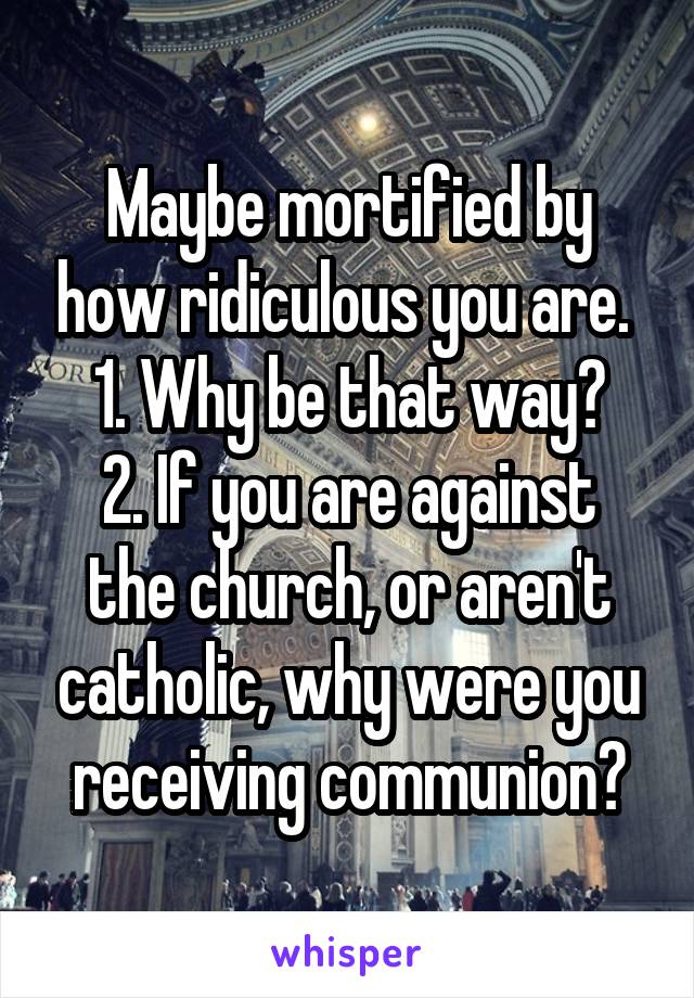 Maybe mortified by how ridiculous you are. 
1. Why be that way?
2. If you are against the church, or aren't catholic, why were you receiving communion?