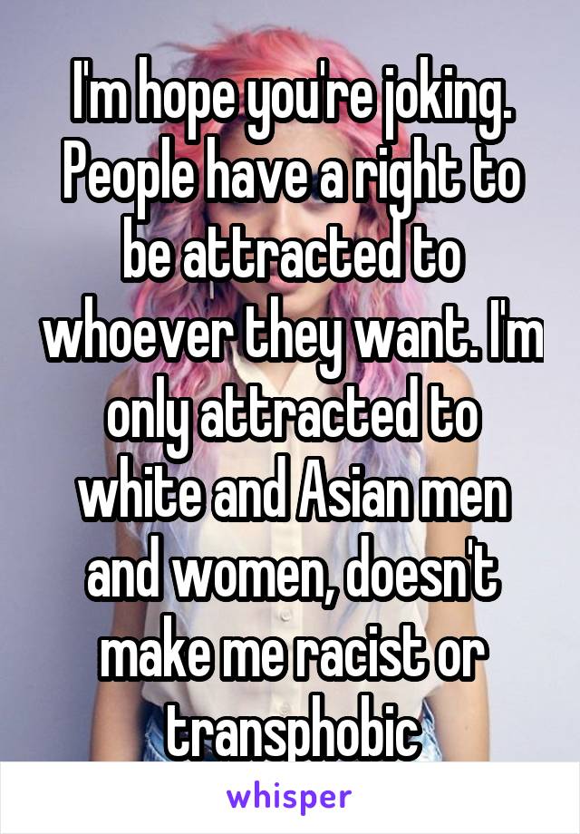 I'm hope you're joking. People have a right to be attracted to whoever they want. I'm only attracted to white and Asian men and women, doesn't make me racist or transphobic