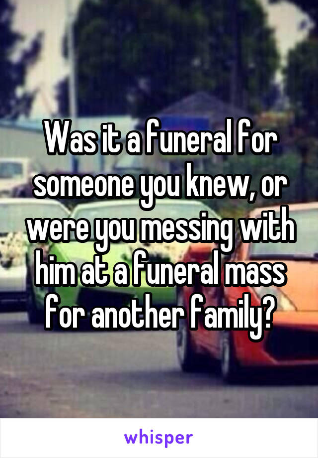 Was it a funeral for someone you knew, or were you messing with him at a funeral mass for another family?