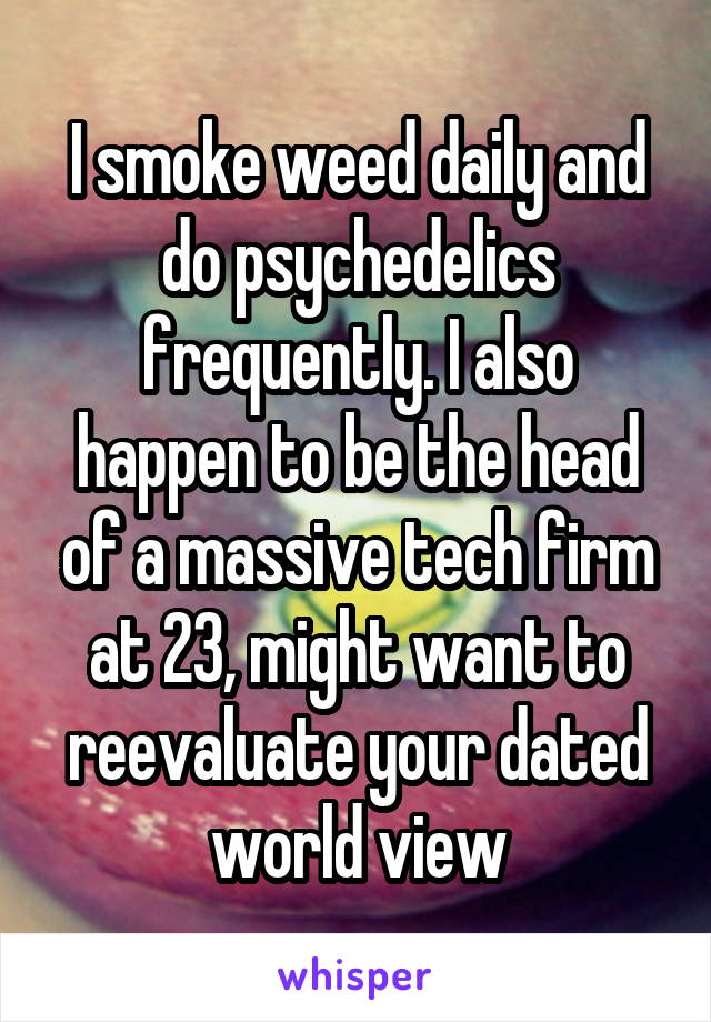  I smoke weed daily and do psychedelics frequently. I also happen to be the head of a massive tech firm at 23, might want to reevaluate your dated world view