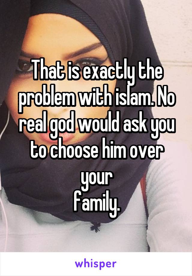 That is exactly the problem with islam. No real god would ask you to choose him over your
family.