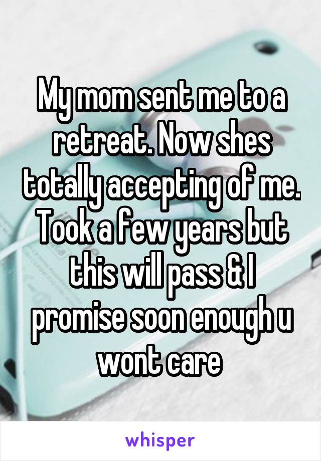 My mom sent me to a retreat. Now shes totally accepting of me. Took a few years but this will pass & I promise soon enough u wont care 