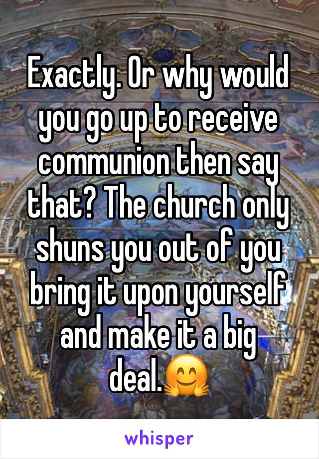 Exactly. Or why would you go up to receive communion then say that? The church only shuns you out of you bring it upon yourself and make it a big deal.🤗