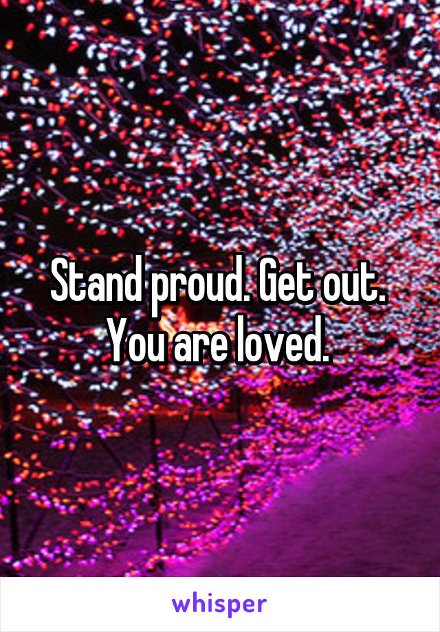 Stand proud. Get out. 
You are loved. 