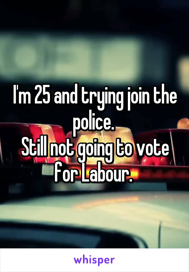 I'm 25 and trying join the police. 
Still not going to vote for Labour. 
